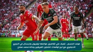 موعد الحسم.. تعرف على تفاصيل مواجهة ليفربول وأرسنال في الدوري الإنجليزي مع أبرز توقعات تشكيل الفريقين وحالة محمد صلاح